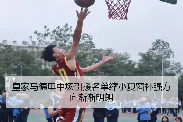 皇家马德里中场引援名单缩小夏窗补强方向渐渐明朗